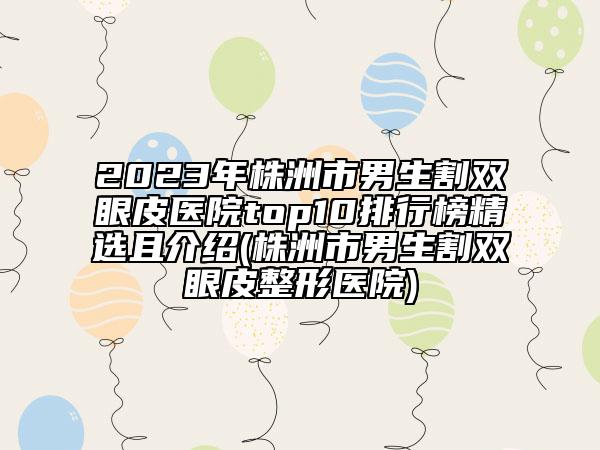 2023年株洲市男生割双眼皮医院top10排行榜精选且介绍(株洲市男生割双眼皮整形医院)