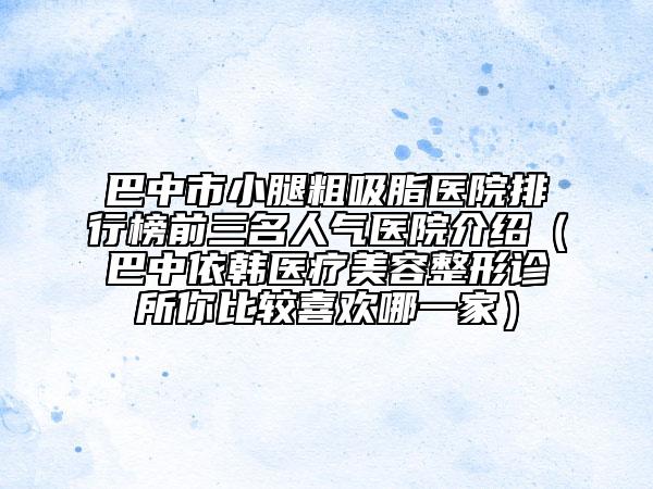 巴中市小腿粗吸脂医院排行榜前三名人气医院介绍（巴中依韩医疗美容整形诊所你比较喜欢哪一家）
