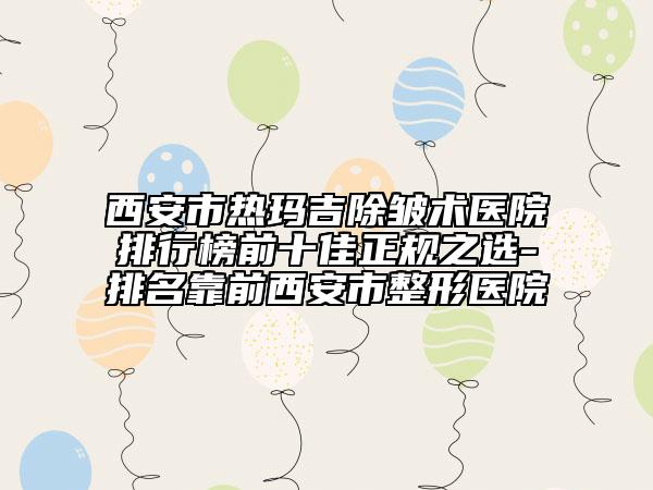 西安市热玛吉除皱术医院排行榜前十佳正规之选-排名靠前西安市整形医院