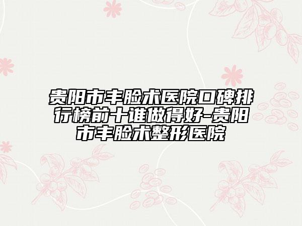 贵阳市丰脸术医院口碑排行榜前十谁做得好-贵阳市丰脸术整形医院