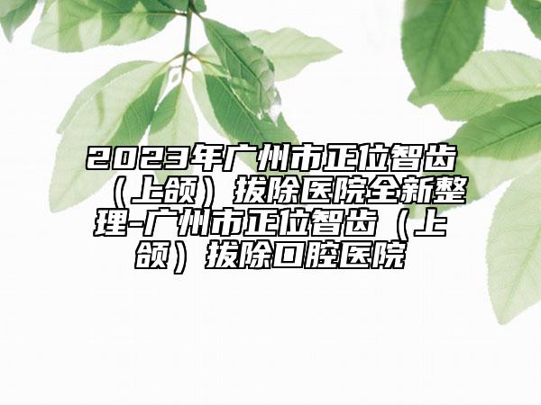 2023年广州市正位智齿（上颌）拔除医院全新整理-广州市正位智齿（上颌）拔除口腔医院