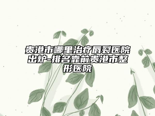 贵港市哪里治疗唇裂医院出炉-排名靠前贵港市整形医院