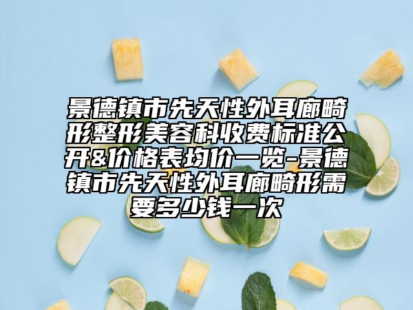 景德镇市先天性外耳廊畸形整形美容科收费标准公开&价格表均价一览-景德镇市先天性外耳廊畸形需要多少钱一次