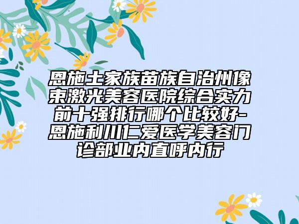 恩施土家族苗族自治州像束激光美容医院综合实力前十强排行哪个比较好-恩施利川仁爱医学美容门诊部业内直呼内行