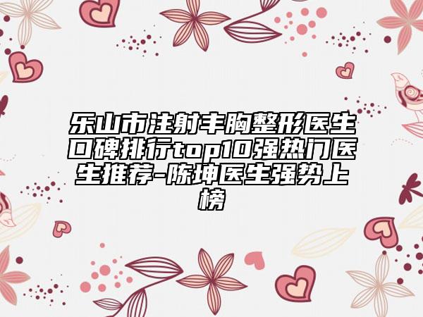 乐山市注射丰胸整形医生口碑排行top10强热门医生推荐-陈坤医生强势上榜