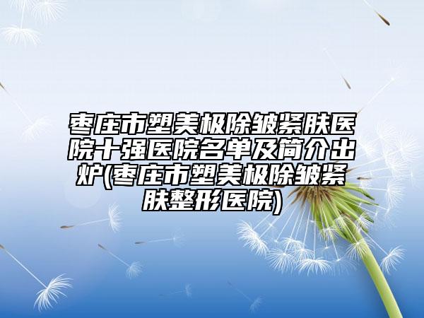 枣庄市塑美极除皱紧肤医院十强医院名单及简介出炉(枣庄市塑美极除皱紧肤整形医院)