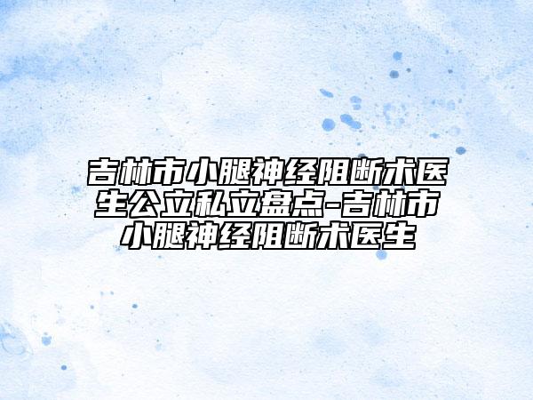 吉林市小腿神经阻断术医生公立私立盘点-吉林市小腿神经阻断术医生
