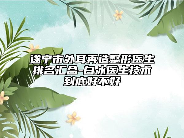 遂宁市外耳再造整形医生排名汇合-白冰医生技术到底好不好
