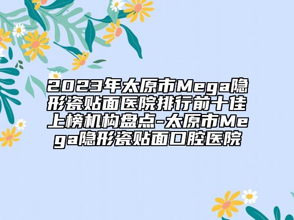 2023年太原市Mega隐形瓷贴面医院排行前十佳上榜机构盘点-太原市Mega隐形瓷贴面口腔医院