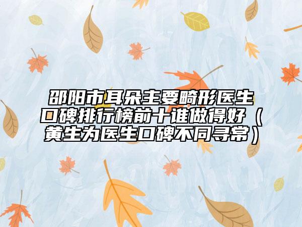 邵阳市耳朵主要畸形医生口碑排行榜前十谁做得好（黄生为医生口碑不同寻常）