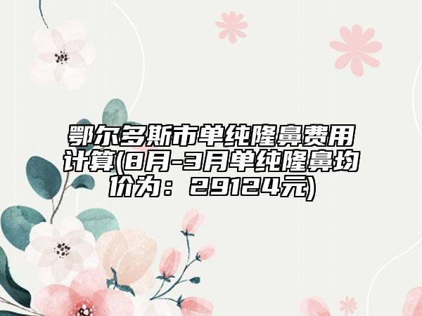 鄂尔多斯市单纯隆鼻费用计算(8月-3月单纯隆鼻均价为：29124元)
