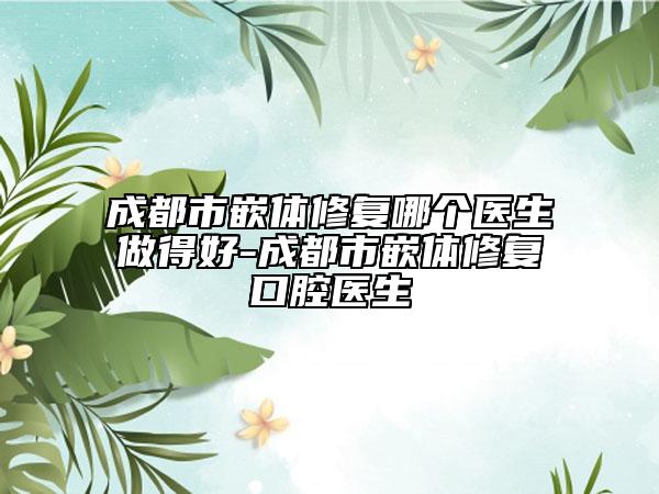 成都市嵌体修复哪个医生做得好-成都市嵌体修复口腔医生