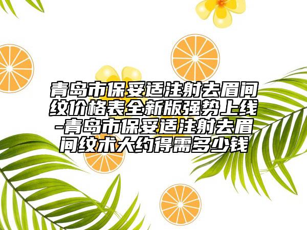 青岛市保妥适注射去眉间纹价格表全新版强势上线-青岛市保妥适注射去眉间纹术大约得需多少钱