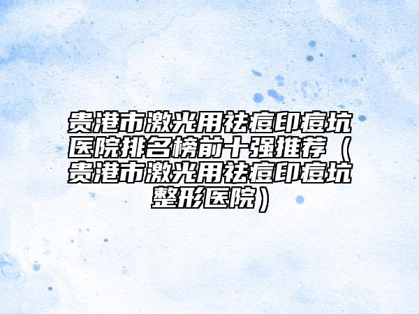 贵港市激光用祛痘印痘坑医院排名榜前十强推荐（贵港市激光用祛痘印痘坑整形医院）