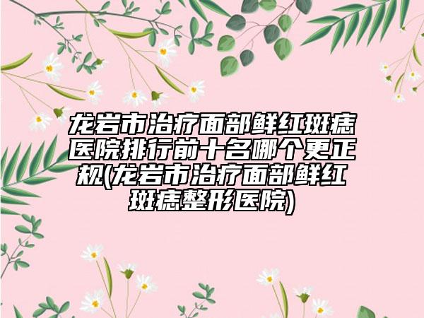 龙岩市治疗面部鲜红斑痣医院排行前十名哪个更正规(龙岩市治疗面部鲜红斑痣整形医院)