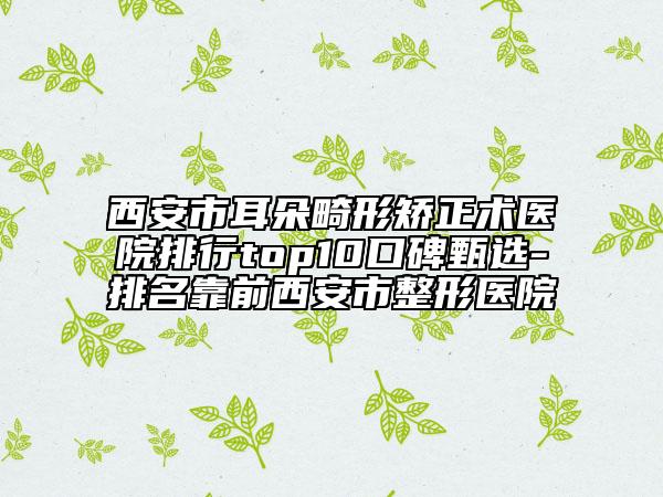 西安市耳朵畸形矫正术医院排行top10口碑甄选-排名靠前西安市整形医院