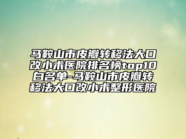 马鞍山市皮瓣转移法大口改小术医院排名榜top10白名单-马鞍山市皮瓣转移法大口改小术整形医院