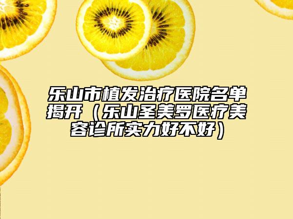 乐山市植发治疗医院名单揭开（乐山圣美罗医疗美容诊所实力好不好）