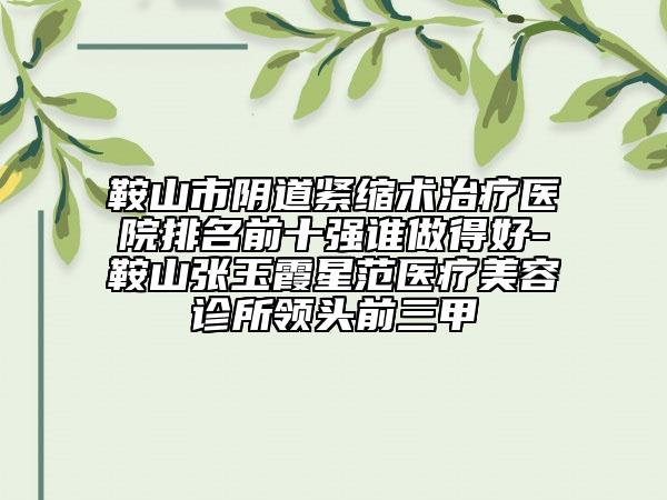 鞍山市阴道紧缩术治疗医院排名前十强谁做得好-鞍山张玉霞星范医疗美容诊所领头前三甲