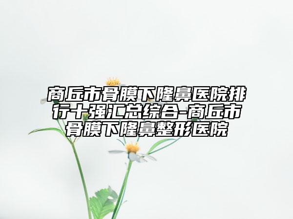 商丘市骨膜下隆鼻医院排行十强汇总综合-商丘市骨膜下隆鼻整形医院