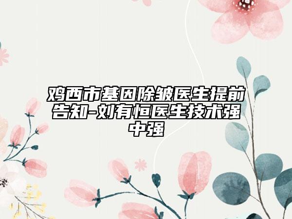 鸡西市基因除皱医生提前告知-刘有恒医生技术强中强