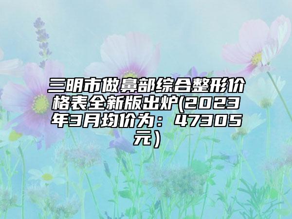 三明市做鼻部综合整形价格表全新版出炉(2023年3月均价为：47305元）
