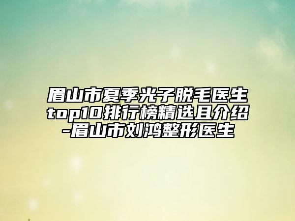 眉山市夏季光子脱毛医生top10排行榜精选且介绍-眉山市刘鸿整形医生