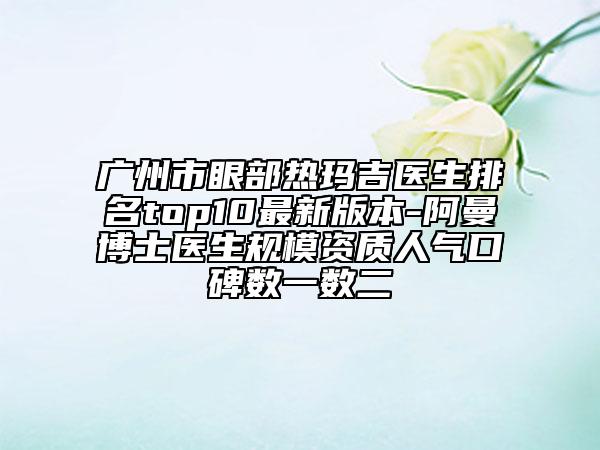 广州市眼部热玛吉医生排名top10最新版本-阿曼博士医生规模资质人气口碑数一数二