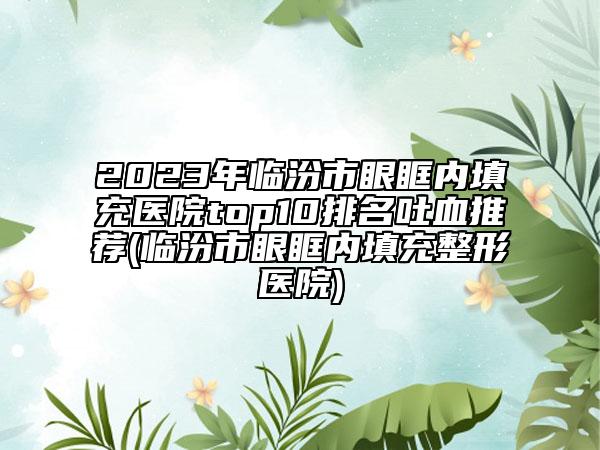 2023年临汾市眼眶内填充医院top10排名吐血推荐(临汾市眼眶内填充整形医院)