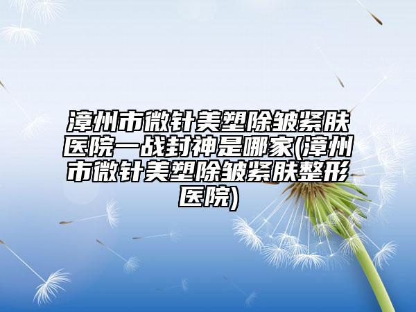 漳州市微针美塑除皱紧肤医院一战封神是哪家(漳州市微针美塑除皱紧肤整形医院)