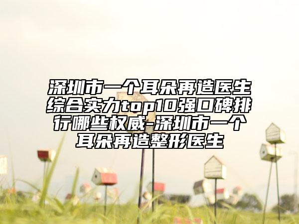 深圳市一个耳朵再造医生综合实力top10强口碑排行哪些权威-深圳市一个耳朵再造整形医生