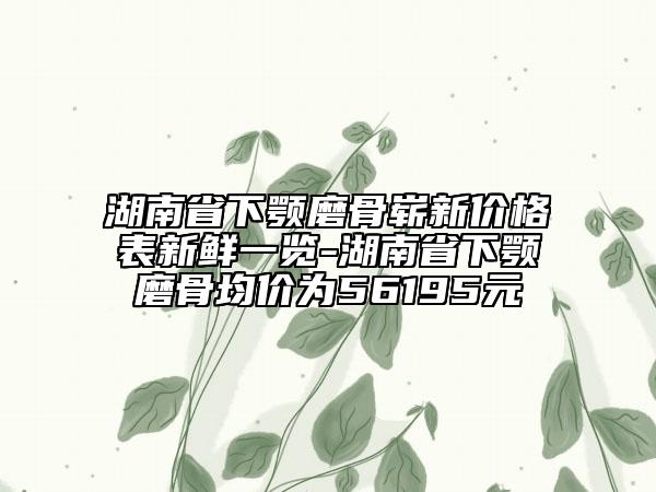 湖南省下颚磨骨崭新价格表新鲜一览-湖南省下颚磨骨均价为56195元