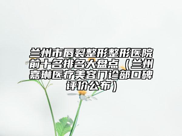 兰州市唇裂整形整形医院前十名排名大盘点（兰州嘉琳医疗美容门诊部口碑评价公布）