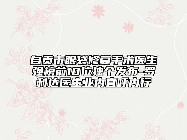 自贡市眼袋修复手术医生强榜前10位独个发布-罗利达医生业内直呼内行