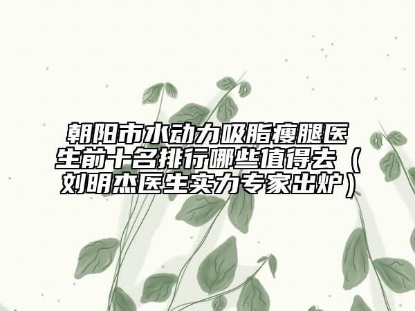 朝阳市水动力吸脂瘦腿医生前十名排行哪些值得去（刘明杰医生实力专家出炉）