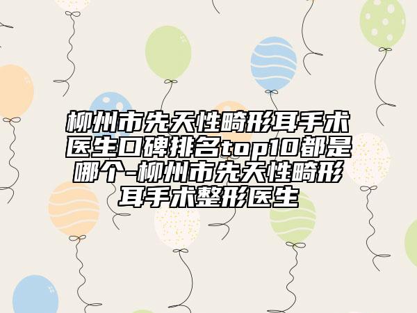 柳州市先天性畸形耳手术医生口碑排名top10都是哪个-柳州市先天性畸形耳手术整形医生