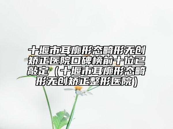 十堰市耳廓形态畸形无创矫正医院口碑榜前十位已敲定（十堰市耳廓形态畸形无创矫正整形医院）