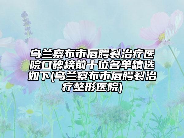 乌兰察布市唇腭裂治疗医院口碑榜前十位名单精选如下(乌兰察布市唇腭裂治疗整形医院)