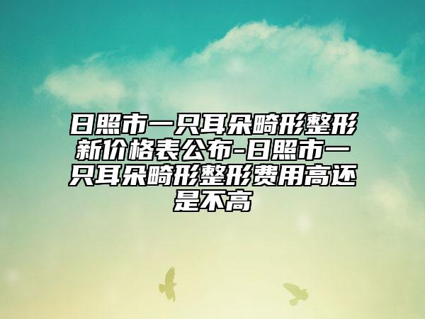 日照市一只耳朵畸形整形新价格表公布-日照市一只耳朵畸形整形费用高还是不高
