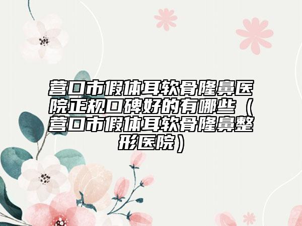 营口市假体耳软骨隆鼻医院正规口碑好的有哪些（营口市假体耳软骨隆鼻整形医院）