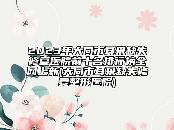 2023年大同市耳朵缺失修复医院前十名排行榜全网上新(大同市耳朵缺失修复整形医院)