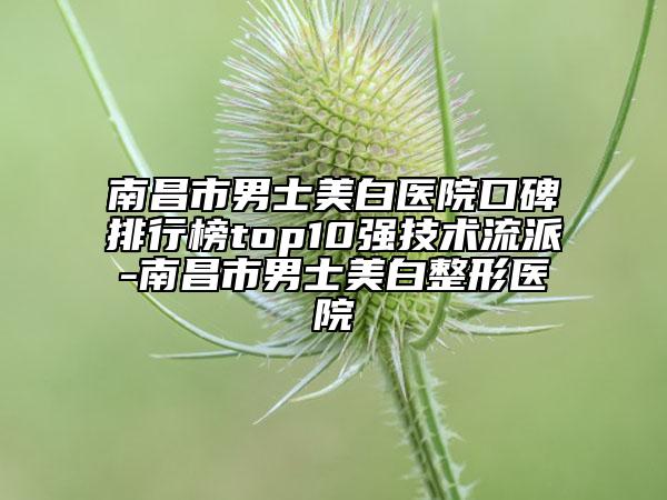 南昌市男士美白医院口碑排行榜top10强技术流派-南昌市男士美白整形医院