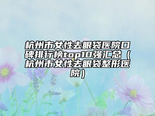 杭州市女性去眼袋医院口碑排行榜top10强汇总（杭州市女性去眼袋整形医院）