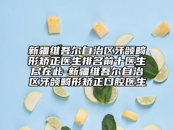 新疆维吾尔自治区牙颌畸形矫正医生排名前十医生尽在此-新疆维吾尔自治区牙颌畸形矫正口腔医生