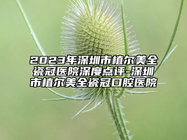 2023年深圳市植尔美全瓷冠医院深度点评-深圳市植尔美全瓷冠口腔医院