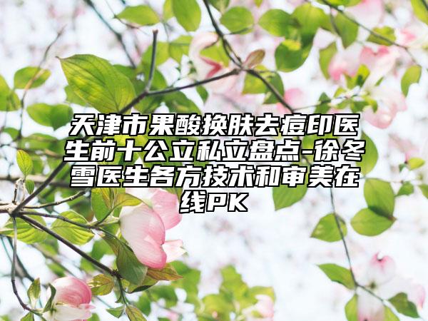 天津市果酸换肤去痘印医生前十公立私立盘点-徐冬雪医生各方技术和审美在线PK