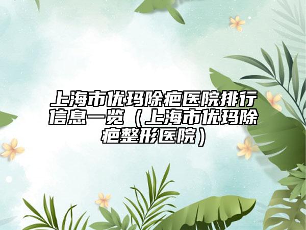 上海市优玛除疤医院排行信息一览（上海市优玛除疤整形医院）