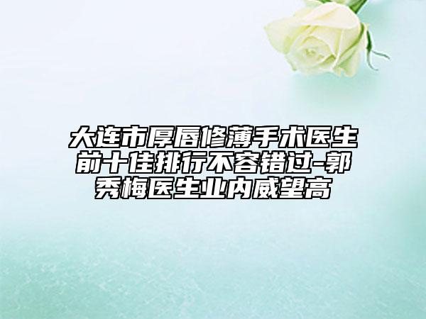大连市厚唇修薄手术医生前十佳排行不容错过-郭秀梅医生业内威望高