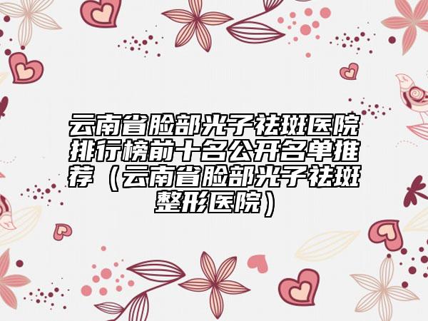 云南省脸部光子祛斑医院排行榜前十名公开名单推荐（云南省脸部光子祛斑整形医院）