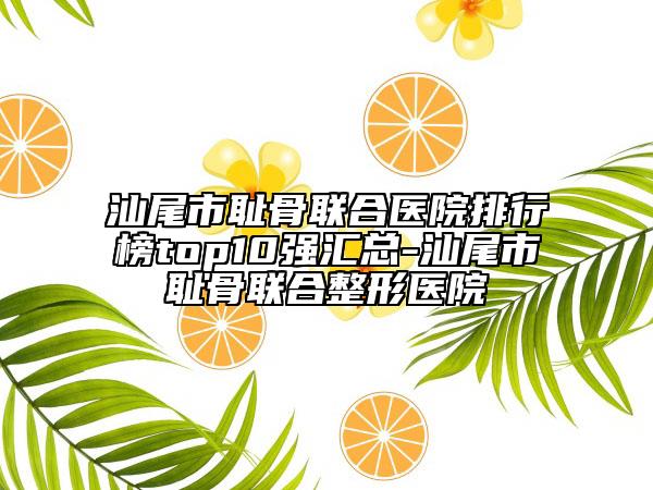 汕尾市耻骨联合医院排行榜top10强汇总-汕尾市耻骨联合整形医院